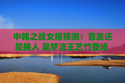 中韩之战女排预测：首发还是换人 吴梦洁王艺竹登场 蔡斌考察张常宁