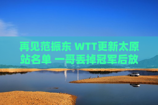 再见范振东 WTT更新太原站名单 一哥丢掉冠军后放弃 他是国乒唯一