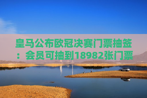 皇马公布欧冠决赛门票抽签：会员可抽到18982张门票 累计申请62708份